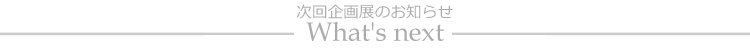 What's next Exhibition　次回企画展のお知らせ